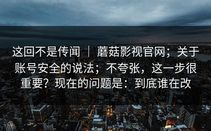 这回不是传闻 ｜ 蘑菇影视官网；关于账号安全的说法；不夸张，这一步很重要？现在的问题是：到底谁在改