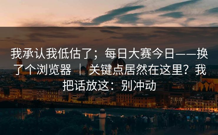 我承认我低估了；每日大赛今日——换了个浏览器 ｜ 关键点居然在这里？我把话放这：别冲动