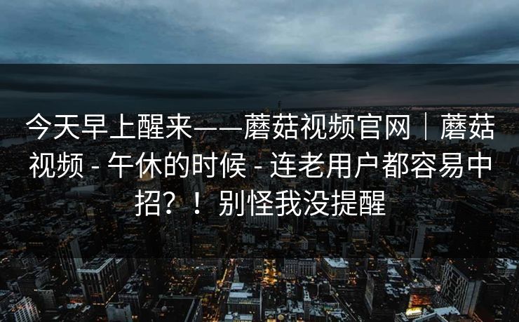 今天早上醒来——蘑菇视频官网｜蘑菇视频 - 午休的时候 - 连老用户都容易中招？！别怪我没提醒