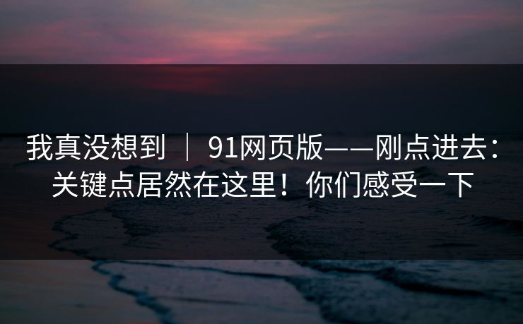 我真没想到 ｜ 91网页版——刚点进去：关键点居然在这里！你们感受一下