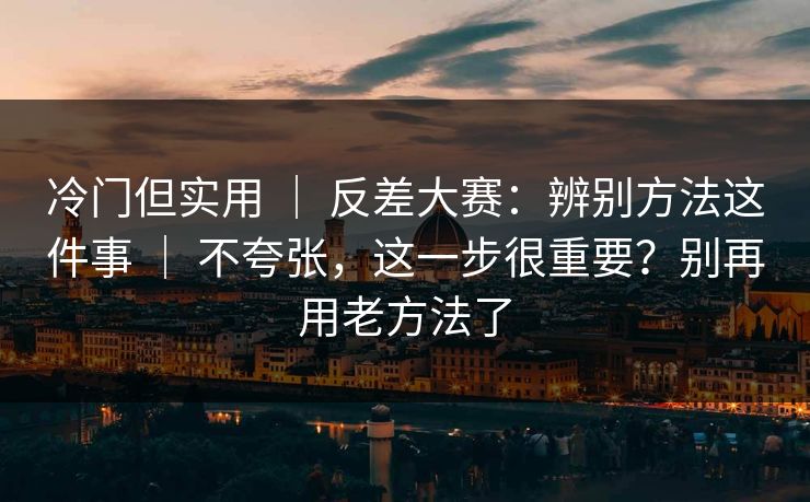 冷门但实用 ｜ 反差大赛：辨别方法这件事 ｜ 不夸张，这一步很重要？别再用老方法了