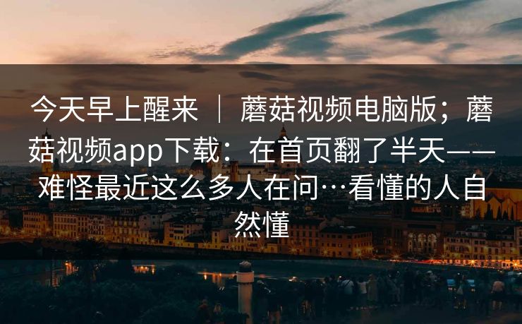 今天早上醒来 ｜ 蘑菇视频电脑版；蘑菇视频app下载：在首页翻了半天——难怪最近这么多人在问…看懂的人自然懂