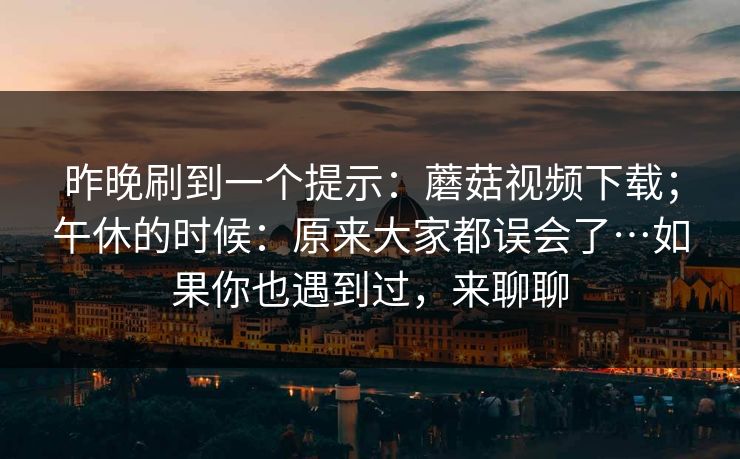 昨晚刷到一个提示:蘑菇视频下载;午休的时候:原来大家都误会了…如果你也遇到过,来聊聊 昨晚刷到一个提示:蘑菇视频下载;午休的时候:原来大家都误会了…如果你也遇到过,来聊聊