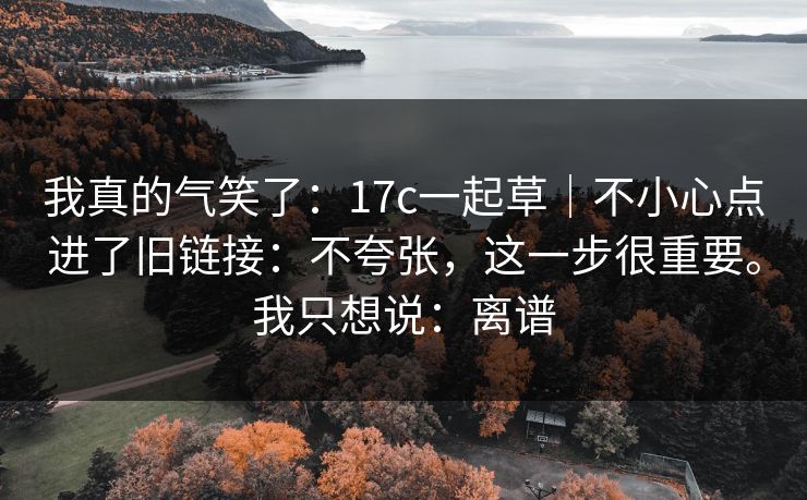 我真的气笑了：17c一起草｜不小心点进了旧链接：不夸张，这一步很重要。我只想说：离谱