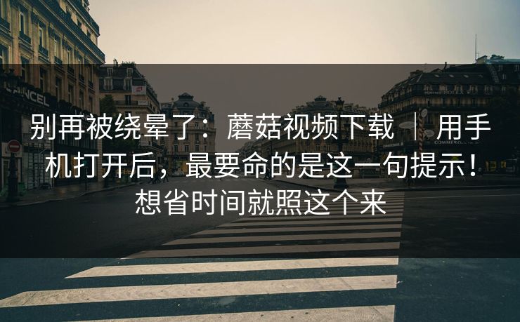 别再被绕晕了：蘑菇视频下载 ｜ 用手机打开后，最要命的是这一句提示！想省时间就照这个来