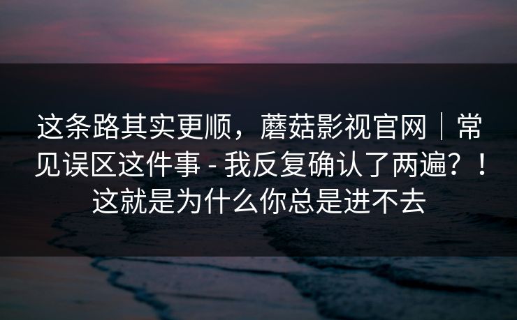 这条路其实更顺，蘑菇影视官网｜常见误区这件事 - 我反复确认了两遍？！这就是为什么你总是进不去