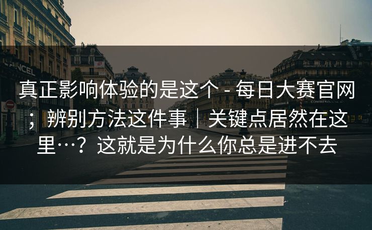 真正影响体验的是这个 - 每日大赛官网；辨别方法这件事｜关键点居然在这里…？这就是为什么你总是进不去