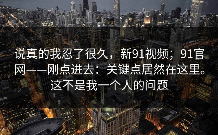 说真的我忍了很久，新91视频；91官网——刚点进去：关键点居然在这里。这不是我一个人的问题