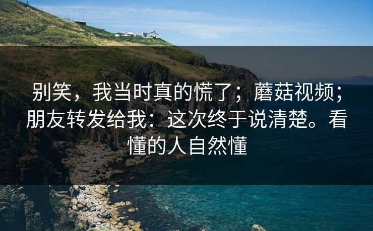 别笑，我当时真的慌了；蘑菇视频；朋友转发给我：这次终于说清楚。看懂的人自然懂