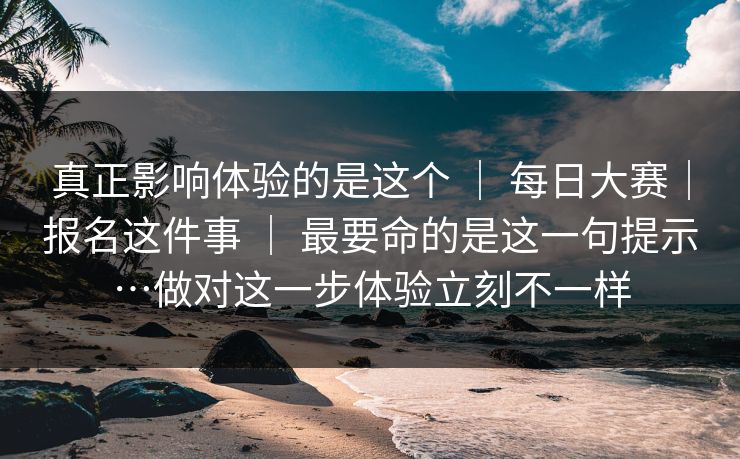 真正影响体验的是这个 ｜ 每日大赛｜报名这件事 ｜ 最要命的是这一句提示…做对这一步体验立刻不一样