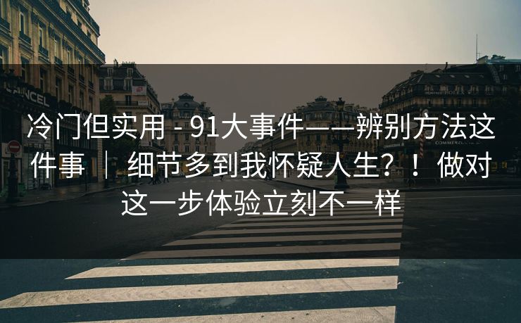 冷门但实用 - 91大事件——辨别方法这件事 ｜ 细节多到我怀疑人生？！做对这一步体验立刻不一样