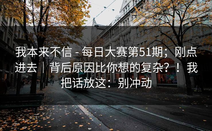我本来不信 - 每日大赛第51期；刚点进去｜背后原因比你想的复杂？！我把话放这：别冲动