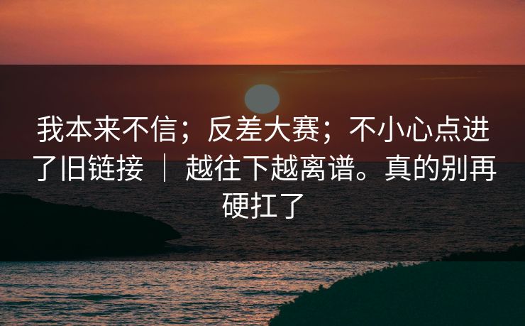 我本来不信；反差大赛；不小心点进了旧链接 ｜ 越往下越离谱。真的别再硬扛了