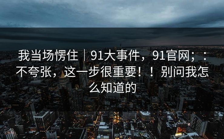 我当场愣住｜91大事件，91官网；：不夸张，这一步很重要！！别问我怎么知道的