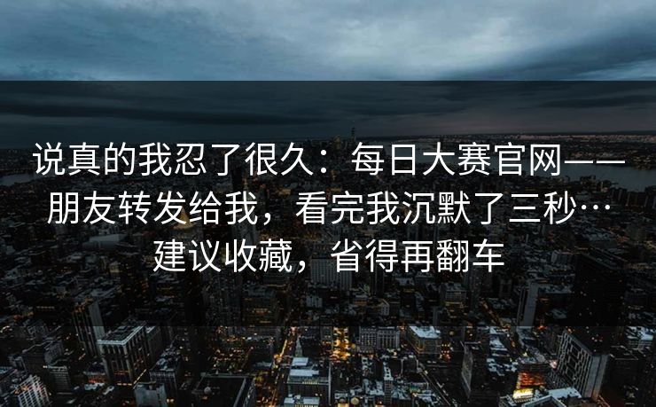 说真的我忍了很久：每日大赛官网——朋友转发给我，看完我沉默了三秒…建议收藏，省得再翻车