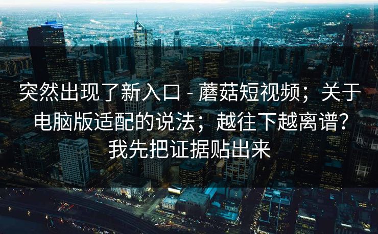 突然出现了新入口 - 蘑菇短视频;关于电脑版适配的说法;越往下越离谱?我先把证据贴出来 突然出现了新入口 - 蘑菇短视频;关于电脑版适配的说法;越往下越离谱?我先把证据贴出来