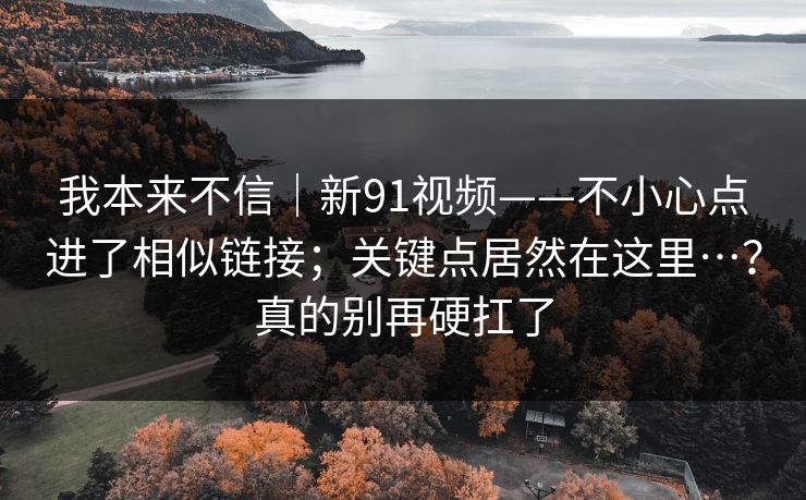 我本来不信｜新91视频——不小心点进了相似链接；关键点居然在这里…？真的别再硬扛了