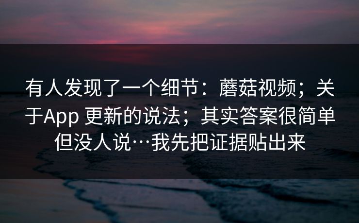 有人发现了一个细节：蘑菇视频；关于App 更新的说法；其实答案很简单但没人说…我先把证据贴出来