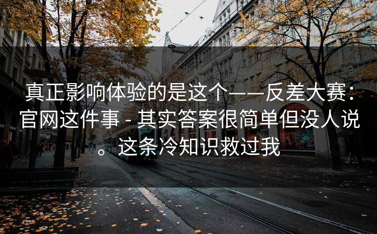 真正影响体验的是这个——反差大赛:官网这件事 - 其实答案很简单但没人说。这条冷知识救过我 真正影响体验的是这个——反差大赛:官网这件事 - 其实答案很简单但没人说。这条冷知识救过我