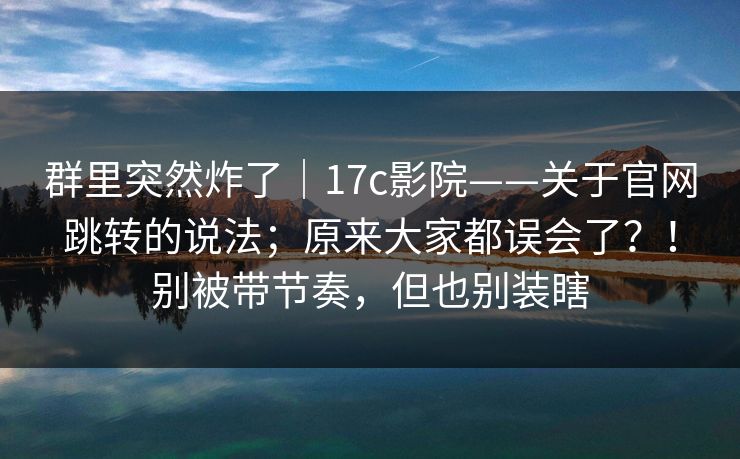 群里突然炸了｜17c影院——关于官网跳转的说法；原来大家都误会了？！别被带节奏，但也别装瞎