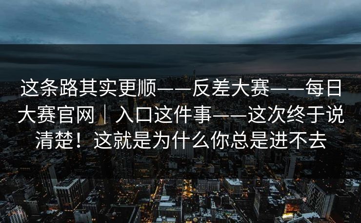 这条路其实更顺——反差大赛——每日大赛官网｜入口这件事——这次终于说清楚！这就是为什么你总是进不去