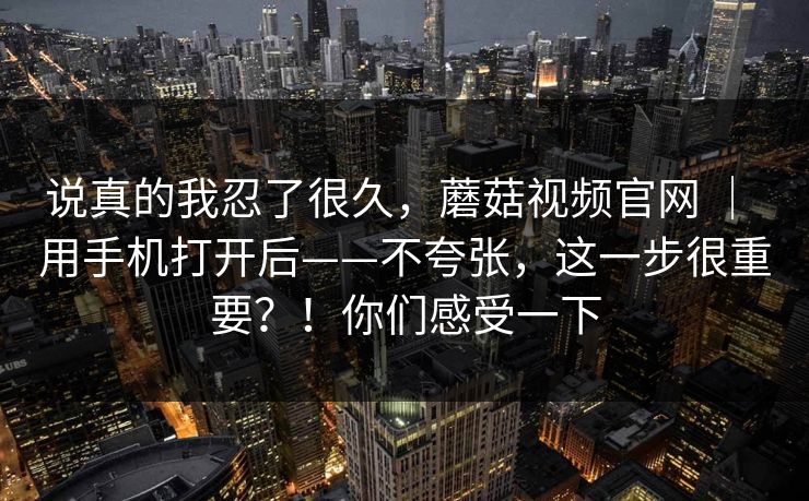 说真的我忍了很久，蘑菇视频官网 ｜ 用手机打开后——不夸张，这一步很重要？！你们感受一下