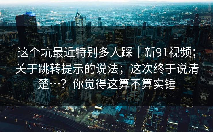 这个坑最近特别多人踩｜新91视频；关于跳转提示的说法；这次终于说清楚…？你觉得这算不算实锤