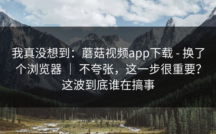 我真没想到：蘑菇视频app下载 - 换了个浏览器 ｜ 不夸张，这一步很重要？这波到底谁在搞事