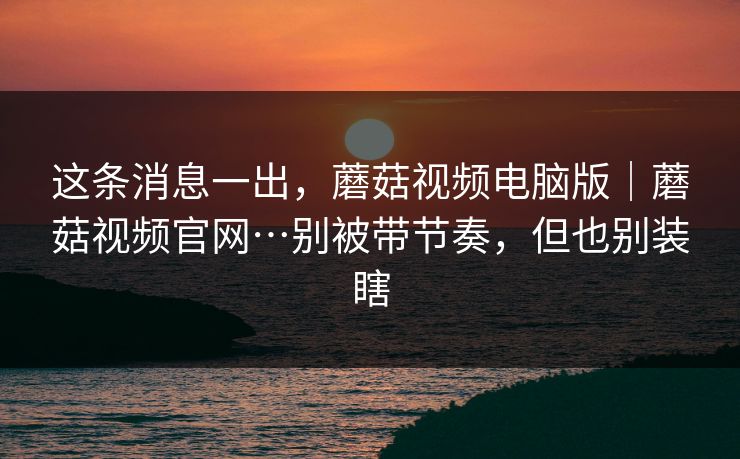 这条消息一出，蘑菇视频电脑版｜蘑菇视频官网…别被带节奏，但也别装瞎