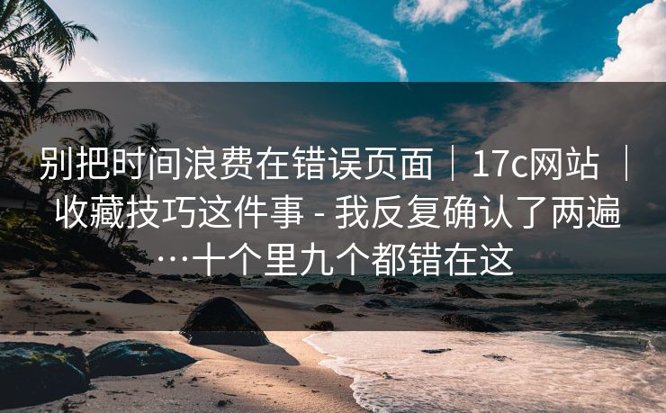 别把时间浪费在错误页面|17c网站 | 收藏技巧这件事 - 我反复确认了两遍…十个里九个都错在这 别把时间浪费在错误页面|17c网站 | 收藏技巧这件事 - 我反复确认了两遍…十个里九个都错在这