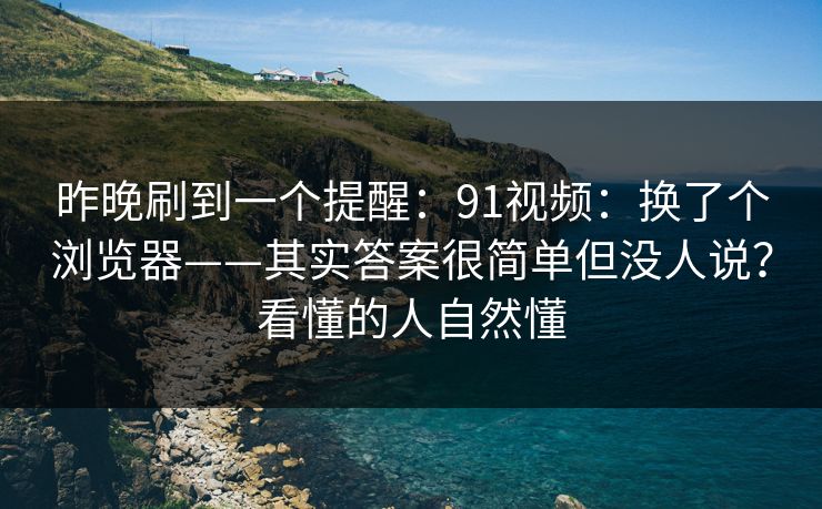 昨晚刷到一个提醒：91视频：换了个浏览器——其实答案很简单但没人说？看懂的人自然懂