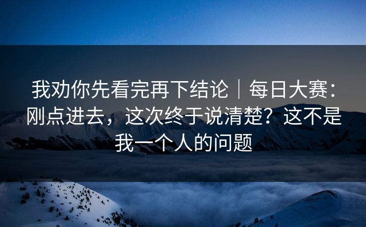 我劝你先看完再下结论|每日大赛:刚点进去,这次终于说清楚?这不是我一个人的问题 我劝你先看完再下结论|每日大赛:刚点进去,这次终于说清楚?这不是我一个人的问题