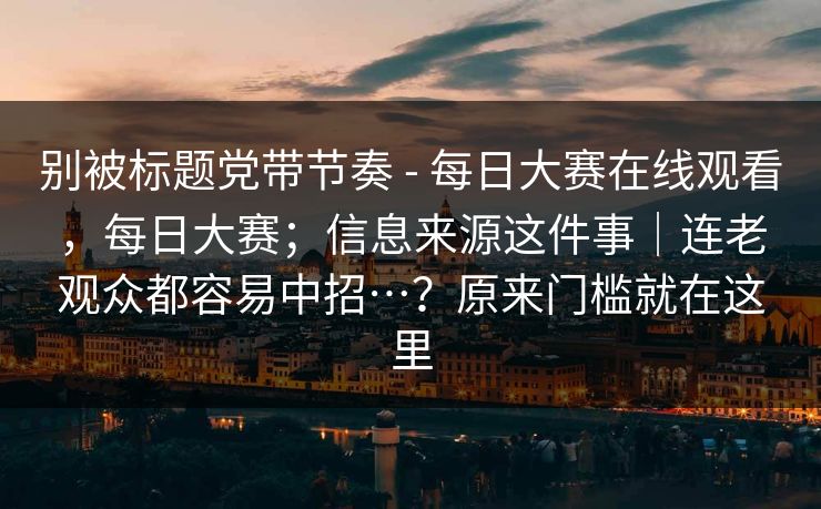 别被标题党带节奏 - 每日大赛在线观看，每日大赛；信息来源这件事｜连老观众都容易中招…？原来门槛就在这里