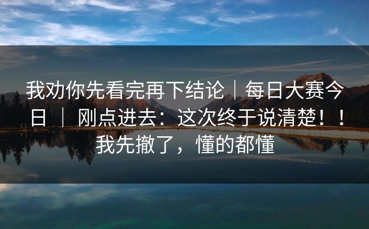 我劝你先看完再下结论｜每日大赛今日 ｜ 刚点进去：这次终于说清楚！！我先撤了，懂的都懂