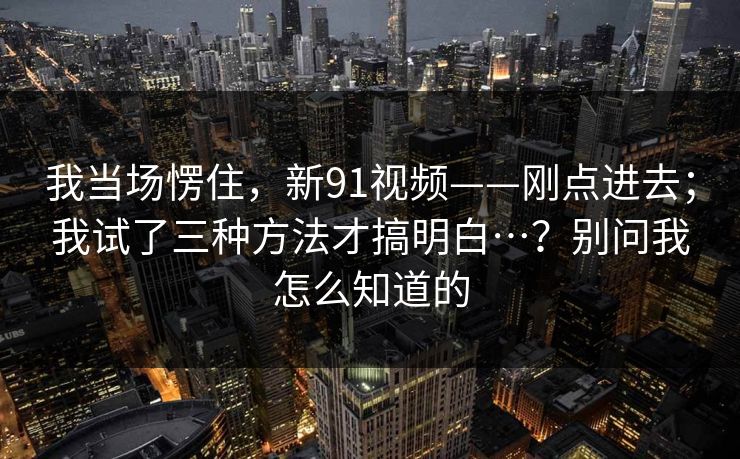我当场愣住，新91视频——刚点进去；我试了三种方法才搞明白…？别问我怎么知道的