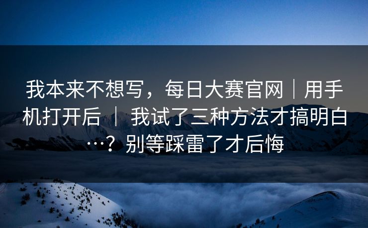 我本来不想写，每日大赛官网｜用手机打开后 ｜ 我试了三种方法才搞明白…？别等踩雷了才后悔